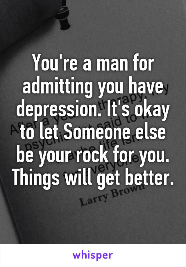 You're a man for admitting you have depression. It's okay to let Someone else be your rock for you. Things will get better. 