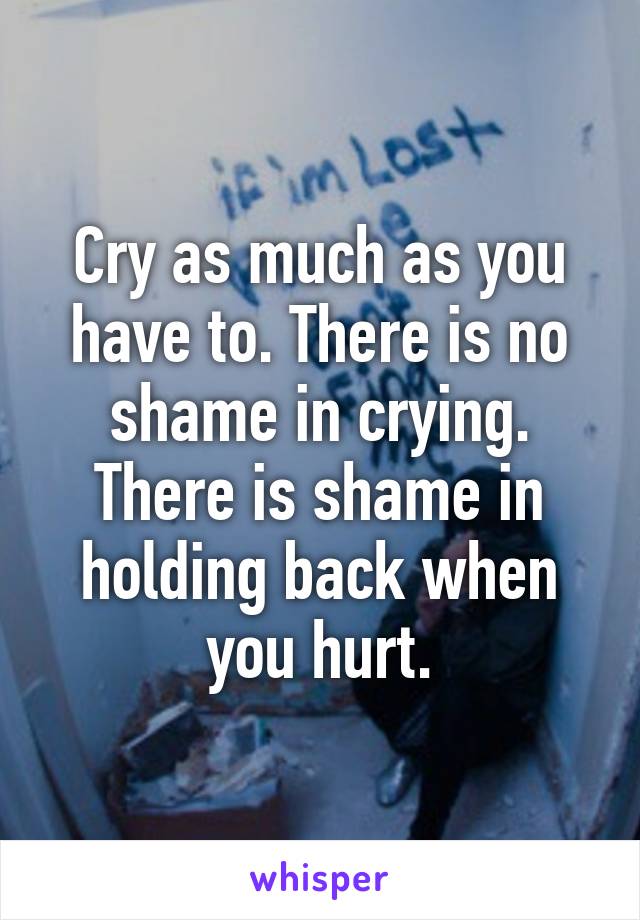 Cry as much as you have to. There is no shame in crying. There is shame in holding back when you hurt.