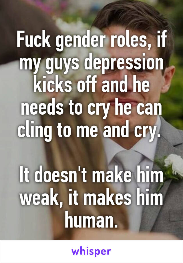 Fuck gender roles, if my guys depression kicks off and he needs to cry he can cling to me and cry. 

It doesn't make him weak, it makes him human.