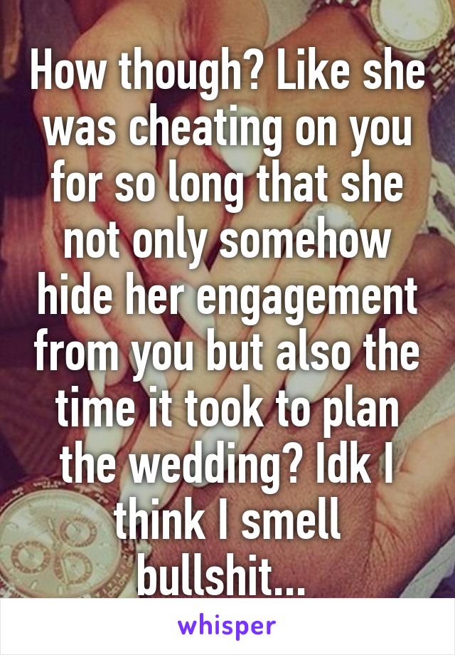 How though? Like she was cheating on you for so long that she not only somehow hide her engagement from you but also the time it took to plan the wedding? Idk I think I smell bullshit... 
