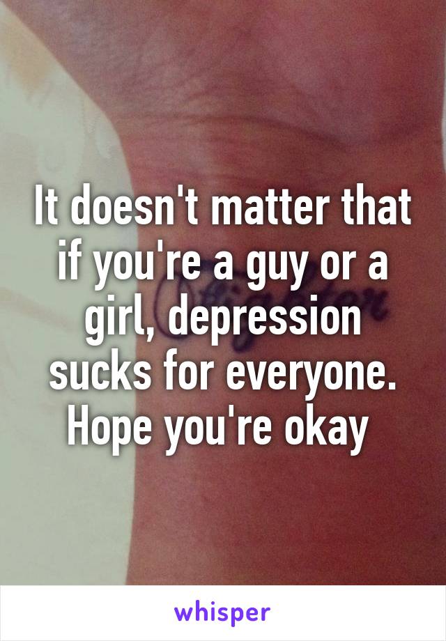 It doesn't matter that if you're a guy or a girl, depression sucks for everyone. Hope you're okay 