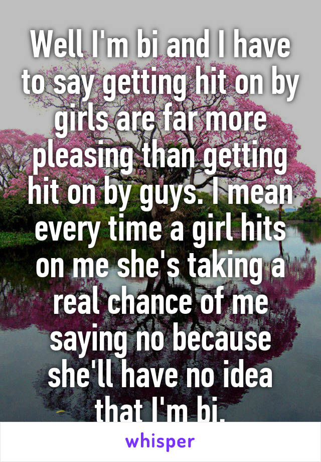 Well I'm bi and I have to say getting hit on by girls are far more pleasing than getting hit on by guys. I mean every time a girl hits on me she's taking a real chance of me saying no because she'll have no idea that I'm bi.