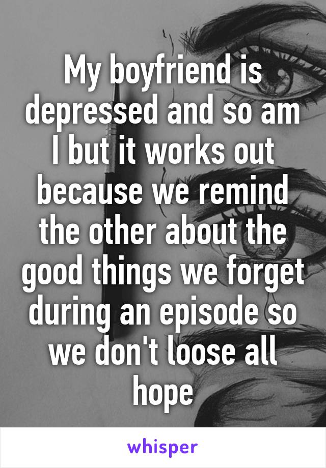 My boyfriend is depressed and so am I but it works out because we remind the other about the good things we forget during an episode so we don't loose all hope