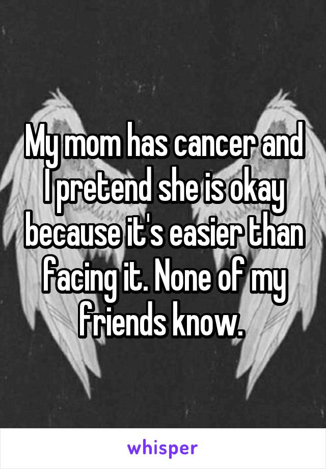 My mom has cancer and I pretend she is okay because it's easier than facing it. None of my friends know. 