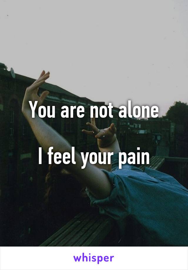 You are not alone

I feel your pain