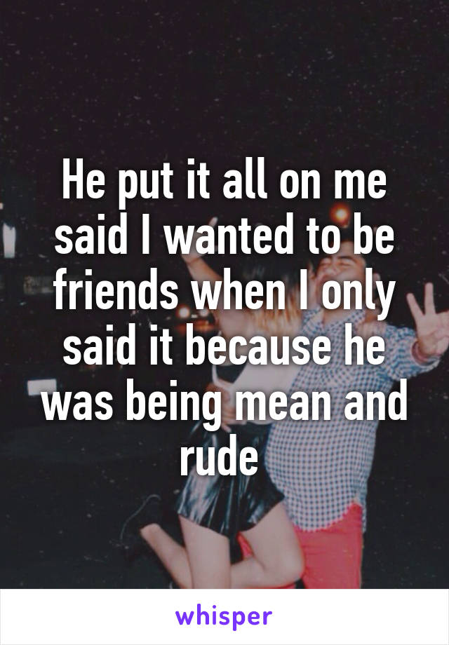 He put it all on me said I wanted to be friends when I only said it because he was being mean and rude 