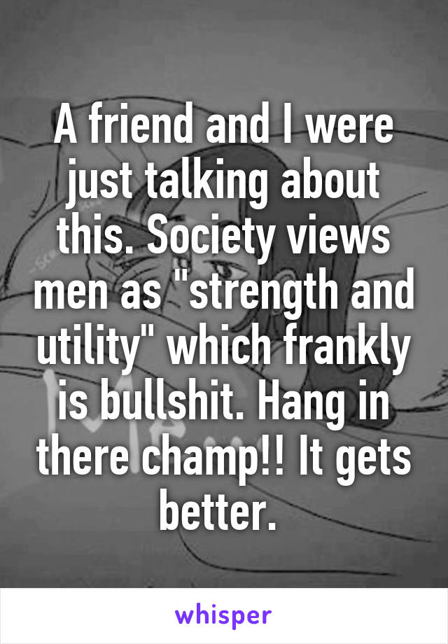 A friend and I were just talking about this. Society views men as "strength and utility" which frankly is bullshit. Hang in there champ!! It gets better. 