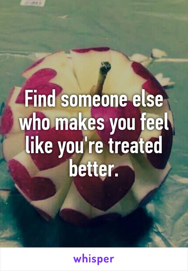 Find someone else who makes you feel like you're treated better.