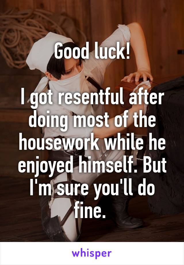 Good luck!

I got resentful after doing most of the housework while he enjoyed himself. But I'm sure you'll do fine. 