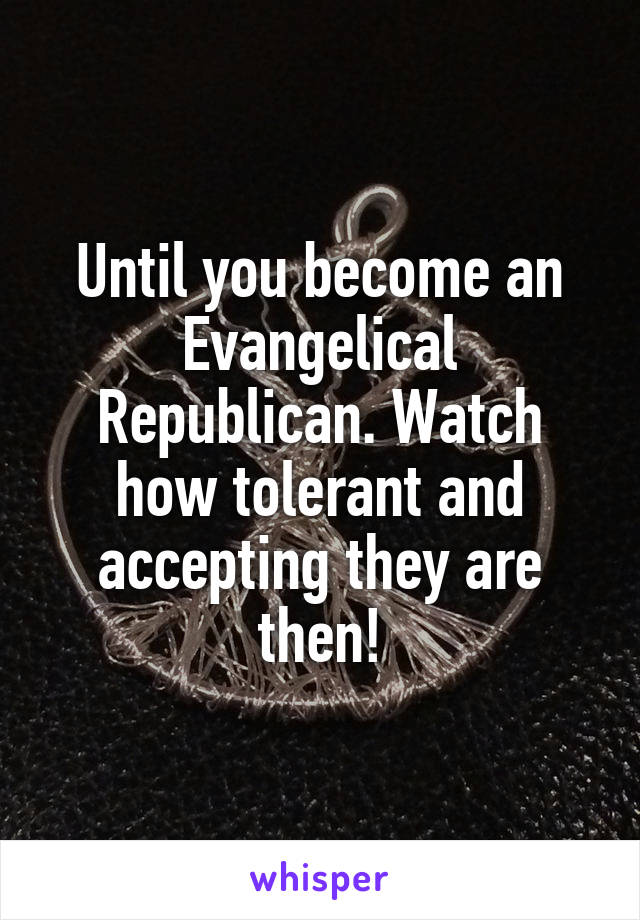 Until you become an Evangelical Republican. Watch how tolerant and accepting they are then!