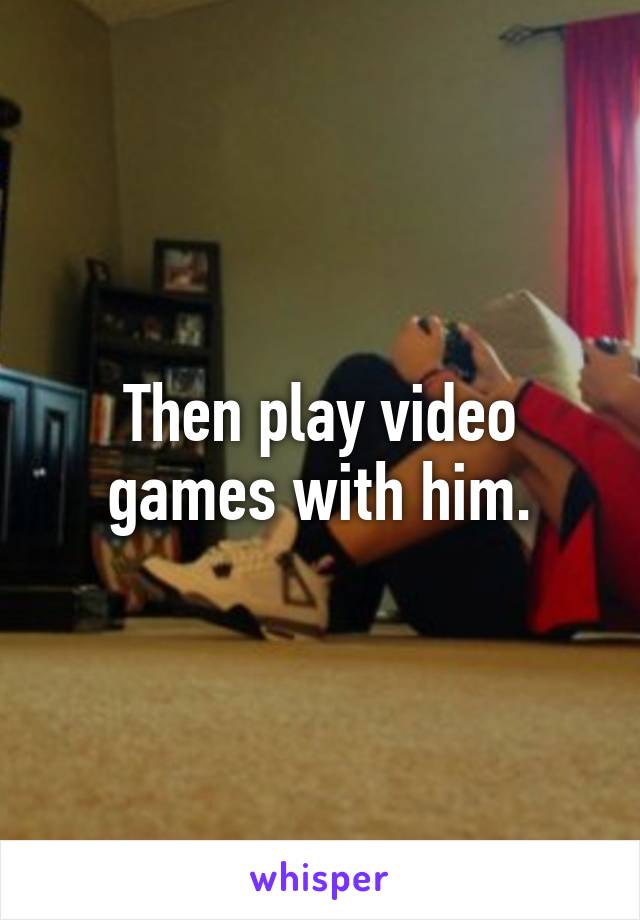 Then play video games with him.