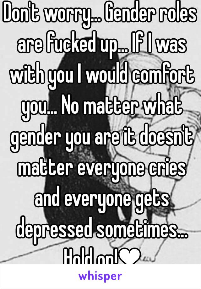 Don't worry... Gender roles are fucked up... If I was with you I would comfort you... No matter what gender you are it doesn't matter everyone cries and everyone gets depressed sometimes... Hold on!❤