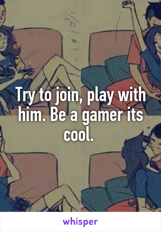 Try to join, play with him. Be a gamer its cool. 