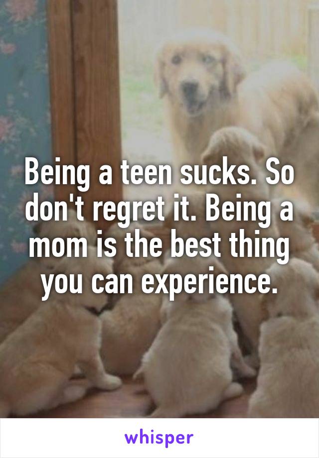 Being a teen sucks. So don't regret it. Being a mom is the best thing you can experience.