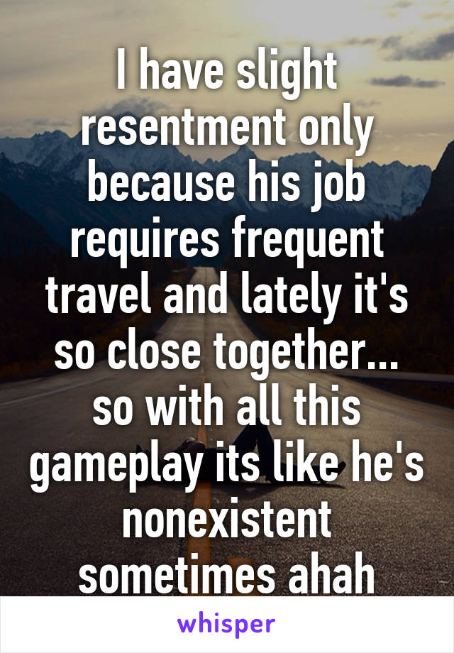 I have slight resentment only because his job requires frequent travel and lately it's so close together... so with all this gameplay its like he's nonexistent sometimes ahah