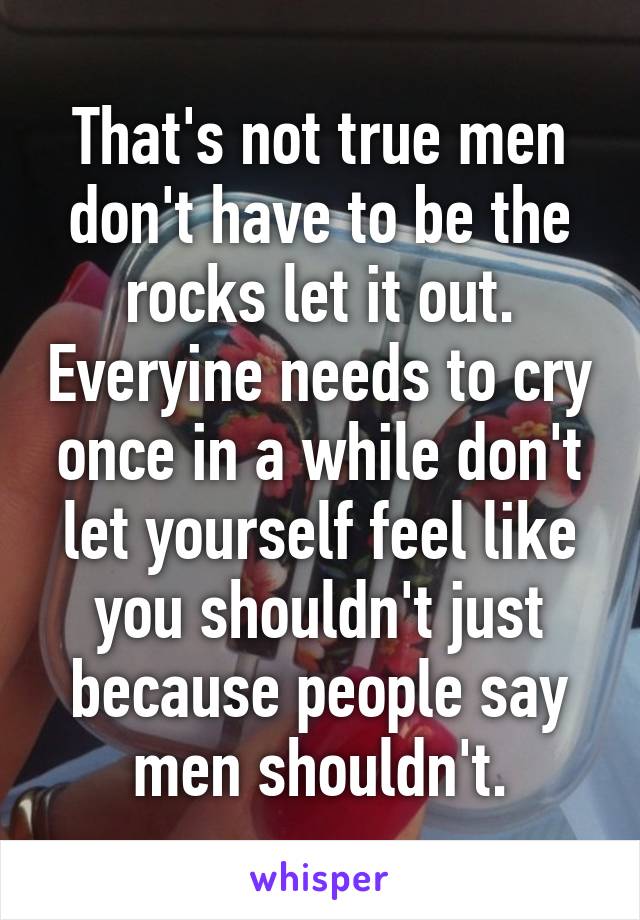 That's not true men don't have to be the rocks let it out. Everyine needs to cry once in a while don't let yourself feel like you shouldn't just because people say men shouldn't.