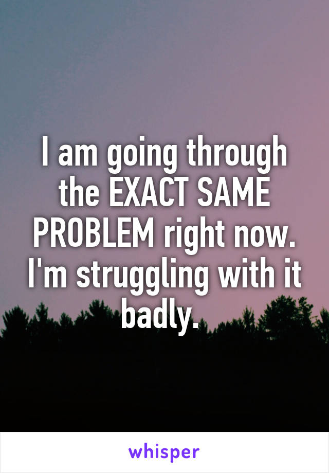 I am going through the EXACT SAME PROBLEM right now. I'm struggling with it badly. 