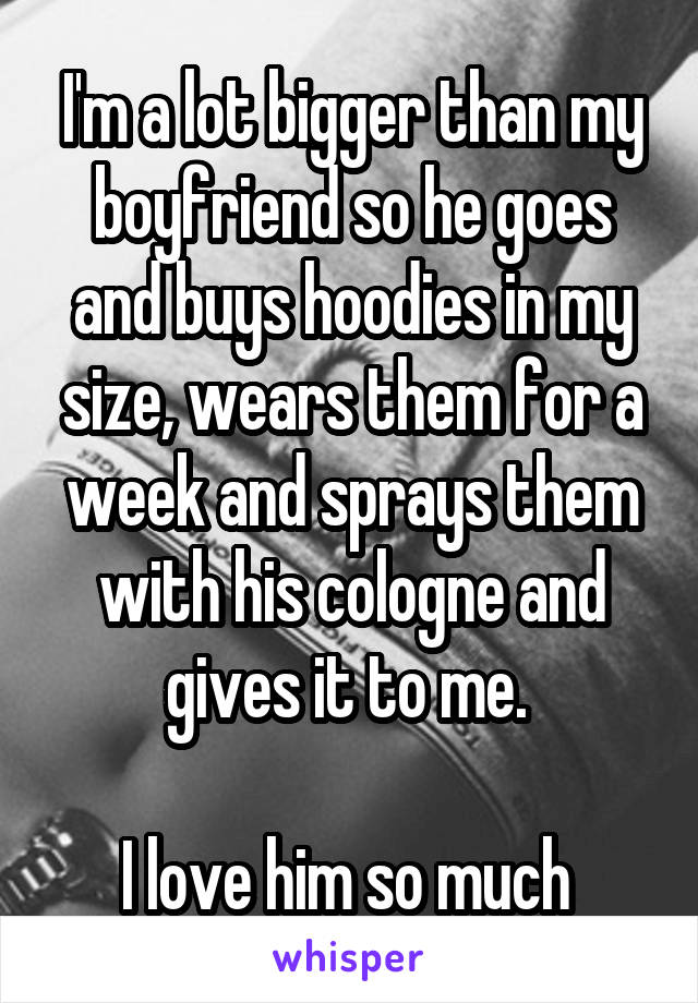 I'm a lot bigger than my boyfriend so he goes and buys hoodies in my size, wears them for a week and sprays them with his cologne and gives it to me. 

I love him so much 