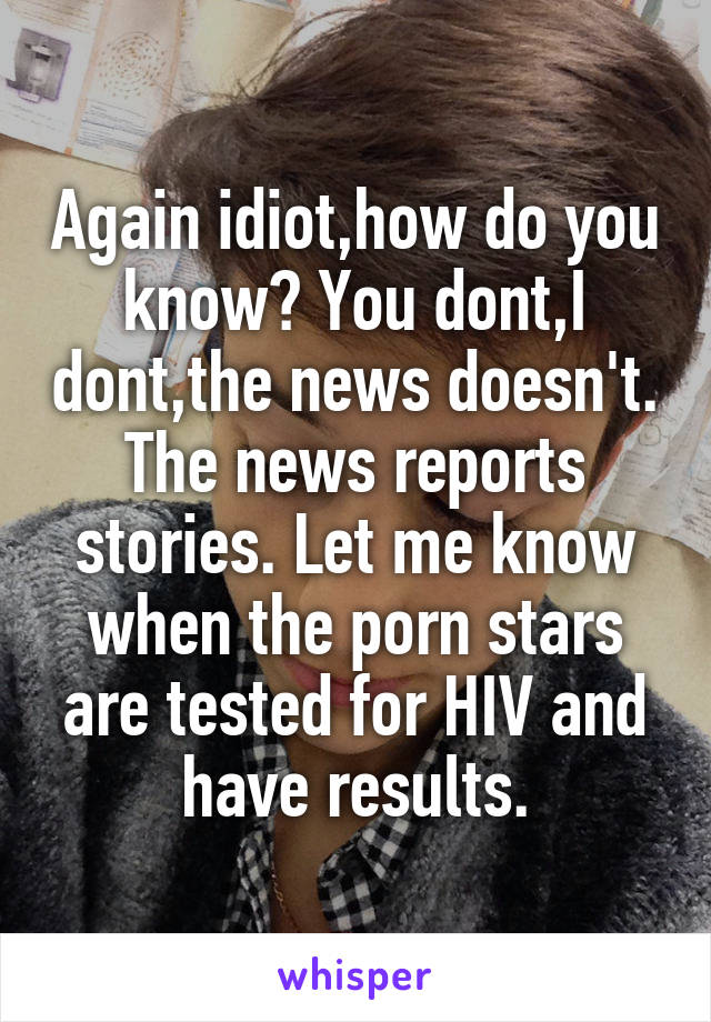 Again idiot,how do you know? You dont,I dont,the news doesn't. The news reports stories. Let me know when the porn stars are tested for HIV and have results.