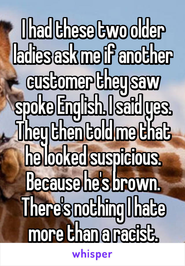 I had these two older ladies ask me if another customer they saw spoke English. I said yes. They then told me that he looked suspicious. Because he's brown. There's nothing I hate more than a racist.