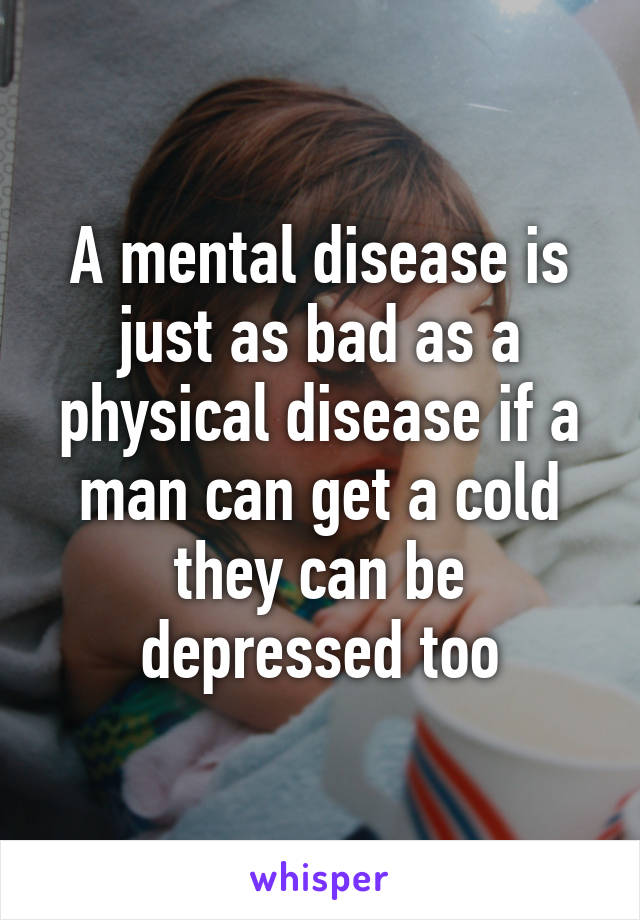 A mental disease is just as bad as a physical disease if a man can get a cold they can be depressed too