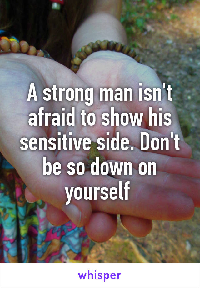 A strong man isn't afraid to show his sensitive side. Don't be so down on yourself 