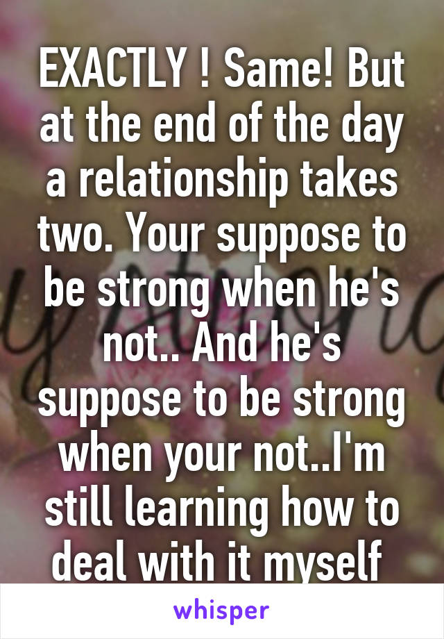 EXACTLY ! Same! But at the end of the day a relationship takes two. Your suppose to be strong when he's not.. And he's suppose to be strong when your not..I'm still learning how to deal with it myself 