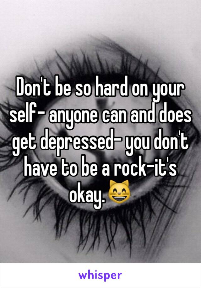 Don't be so hard on your self- anyone can and does get depressed- you don't have to be a rock-it's okay.😸