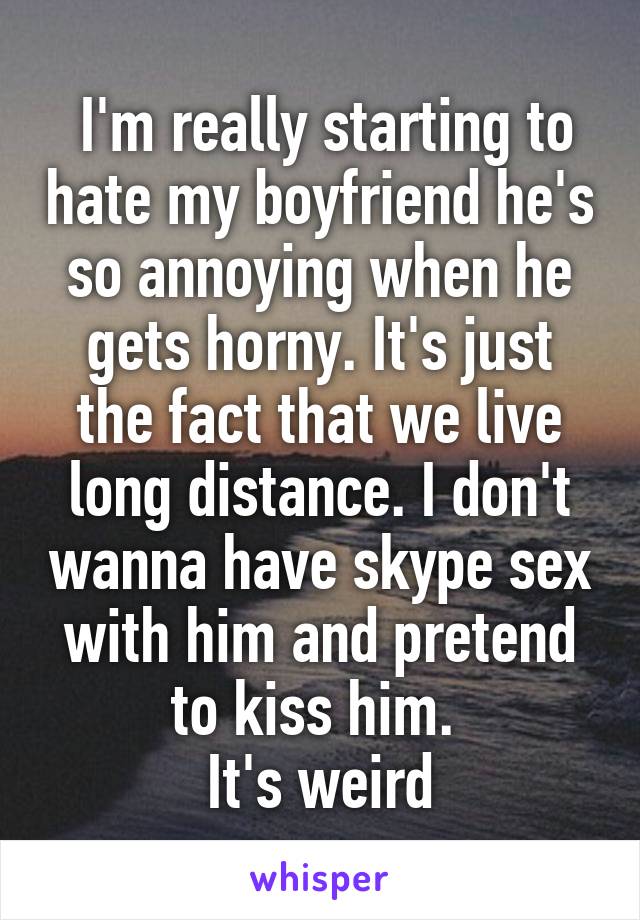  I'm really starting to hate my boyfriend he's so annoying when he gets horny. It's just the fact that we live long distance. I don't wanna have skype sex with him and pretend to kiss him. 
It's weird