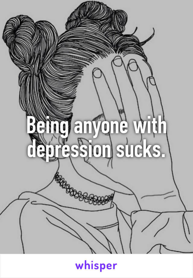 Being anyone with depression sucks.