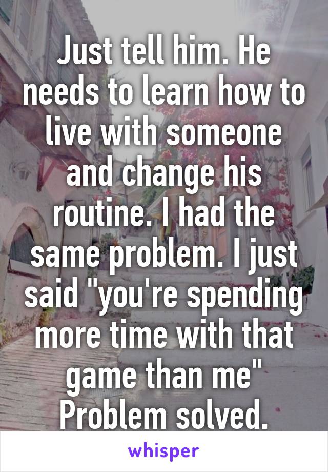 Just tell him. He needs to learn how to live with someone and change his routine. I had the same problem. I just said "you're spending more time with that game than me"
Problem solved.
