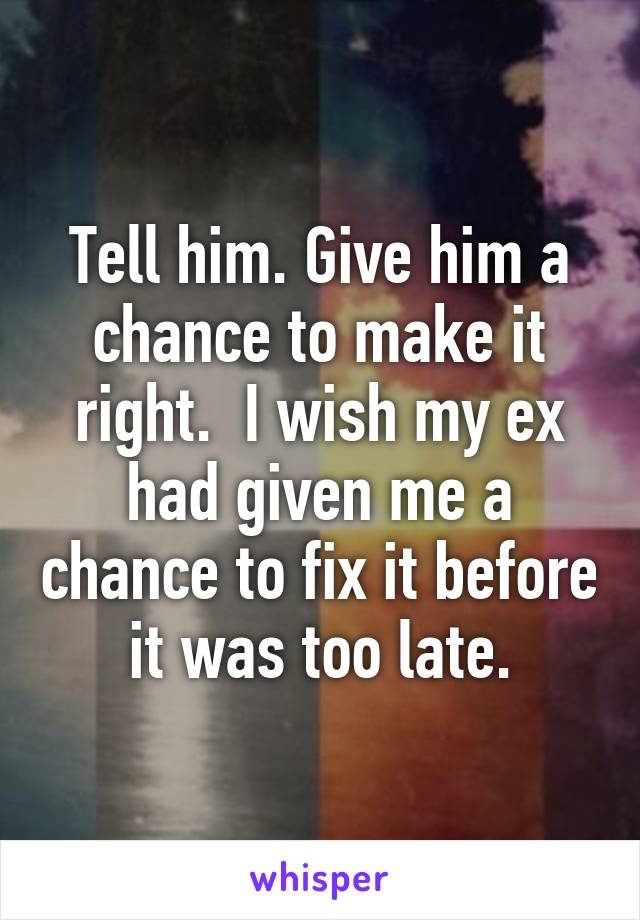 Tell him. Give him a chance to make it right.  I wish my ex had given me a chance to fix it before it was too late.