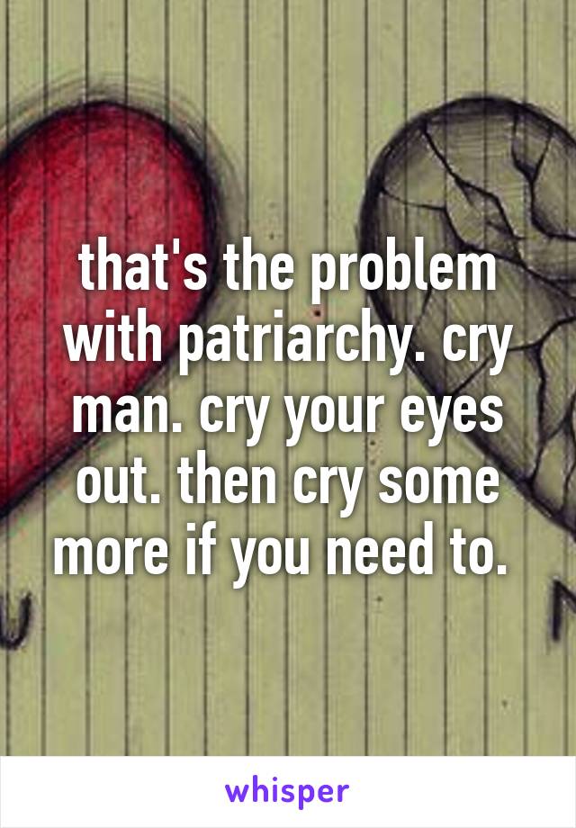 that's the problem with patriarchy. cry man. cry your eyes out. then cry some more if you need to. 