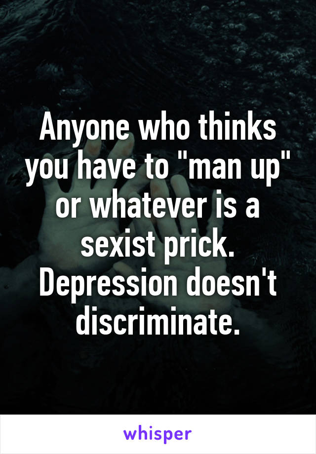 Anyone who thinks you have to "man up" or whatever is a sexist prick. Depression doesn't discriminate.