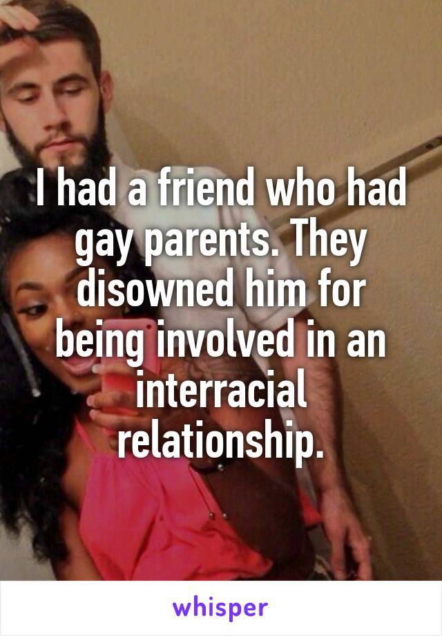 I had a friend who had gay parents. They disowned him for being involved in an interracial relationship.