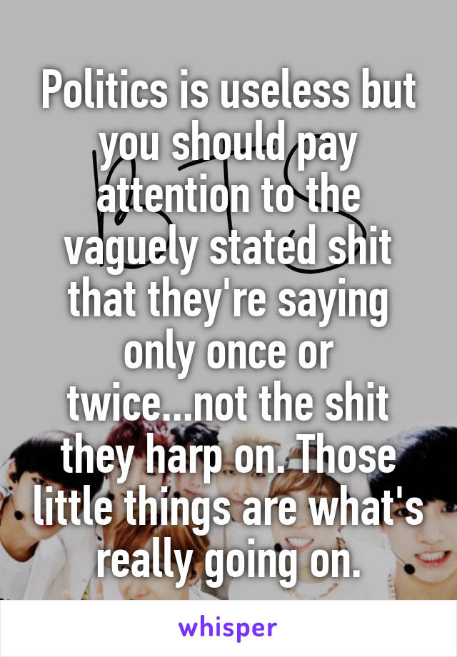 Politics is useless but you should pay attention to the vaguely stated shit that they're saying only once or twice...not the shit they harp on. Those little things are what's really going on.