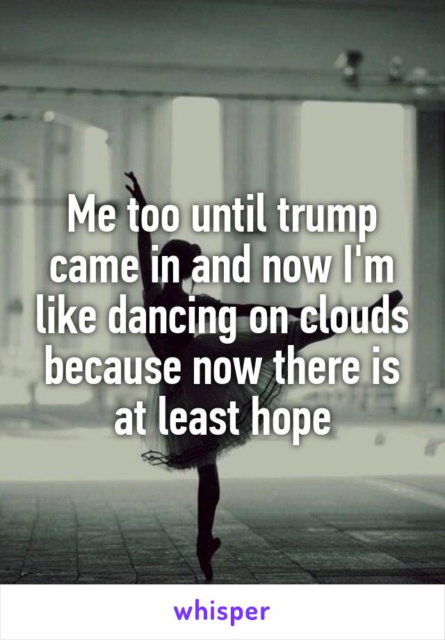 Me too until trump came in and now I'm like dancing on clouds because now there is at least hope