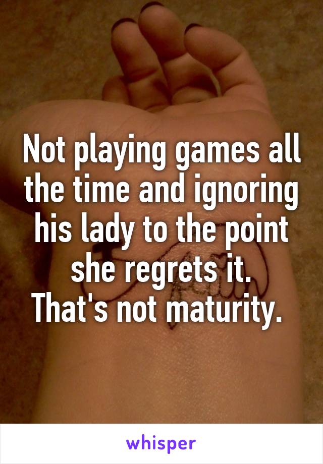 Not playing games all the time and ignoring his lady to the point she regrets it.
That's not maturity. 