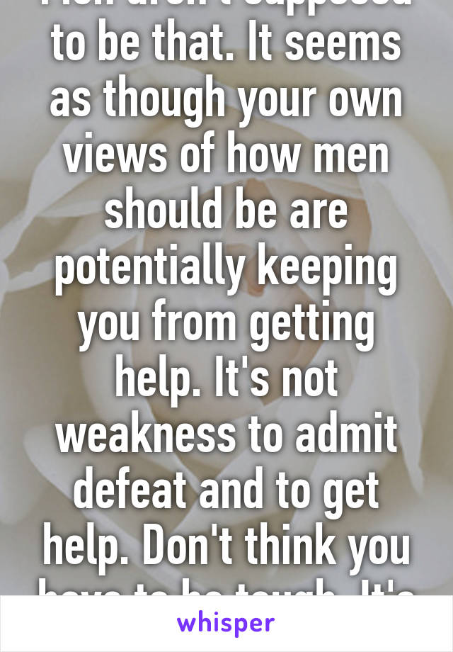 Men aren't supposed to be that. It seems as though your own views of how men should be are potentially keeping you from getting help. It's not weakness to admit defeat and to get help. Don't think you have to be tough. It's not true.