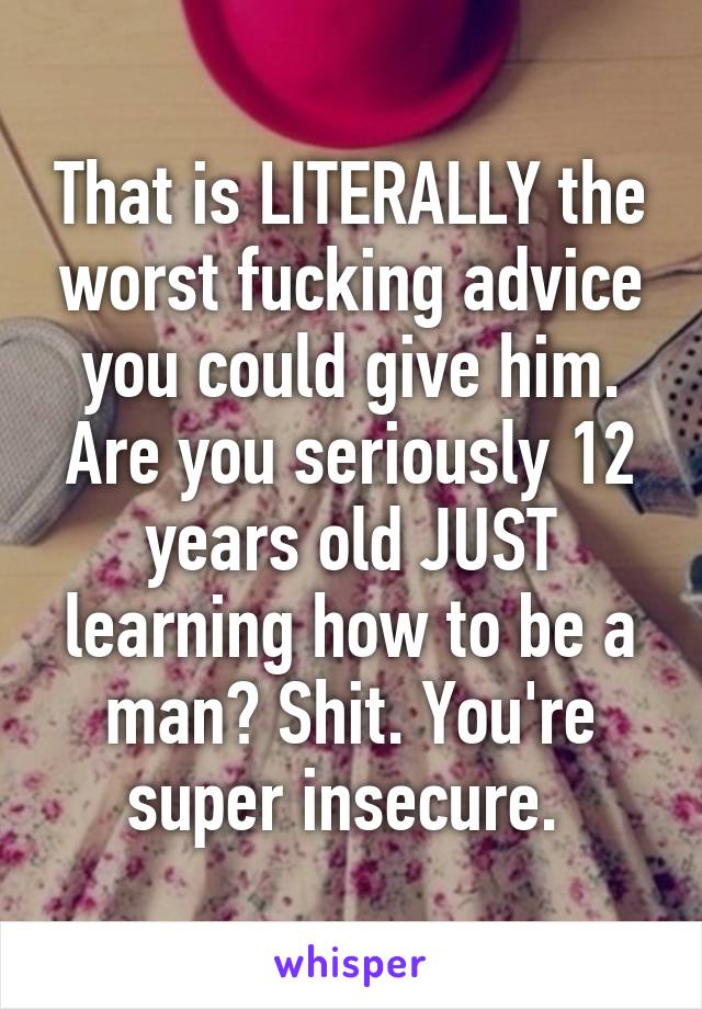 That is LITERALLY the worst fucking advice you could give him. Are you seriously 12 years old JUST learning how to be a man? Shit. You're super insecure. 