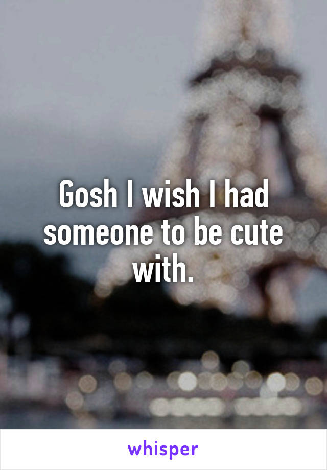 Gosh I wish I had someone to be cute with.