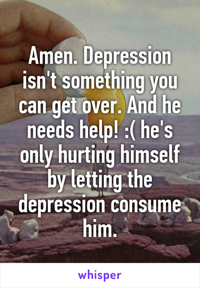 Amen. Depression isn't something you can get over. And he needs help! :( he's only hurting himself by letting the depression consume him.