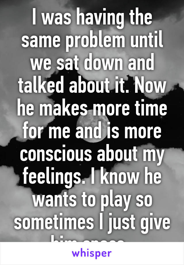 I was having the same problem until we sat down and talked about it. Now he makes more time for me and is more conscious about my feelings. I know he wants to play so sometimes I just give him space. 