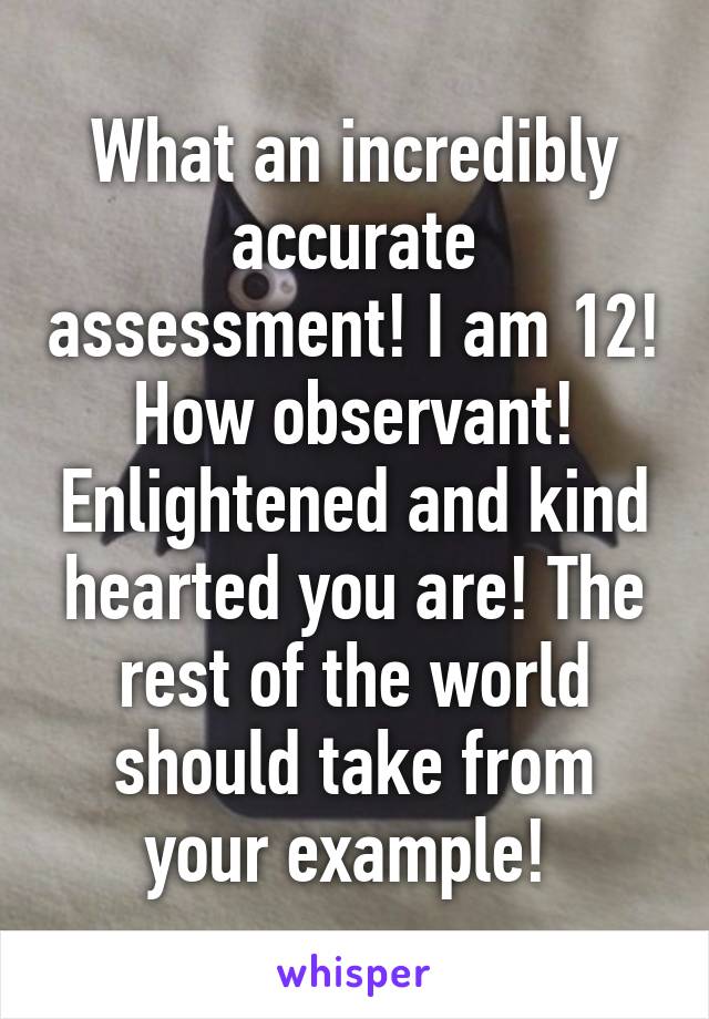 What an incredibly accurate assessment! I am 12! How observant! Enlightened and kind hearted you are! The rest of the world should take from your example! 