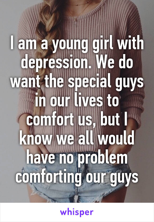 I am a young girl with depression. We do want the special guys in our lives to comfort us, but I know we all would have no problem comforting our guys