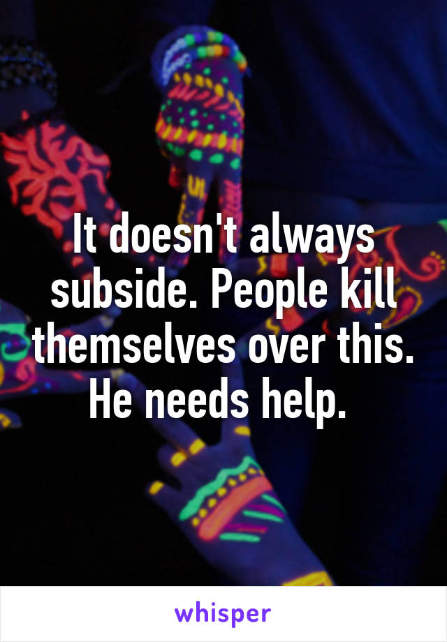 It doesn't always subside. People kill themselves over this. He needs help. 