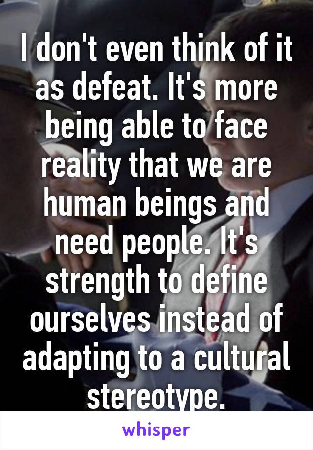 I don't even think of it as defeat. It's more being able to face reality that we are human beings and need people. It's strength to define ourselves instead of adapting to a cultural stereotype.