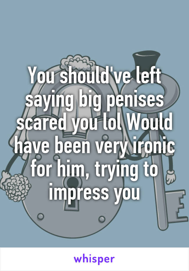 You should've left saying big penises scared you lol Would have been very ironic for him, trying to impress you
