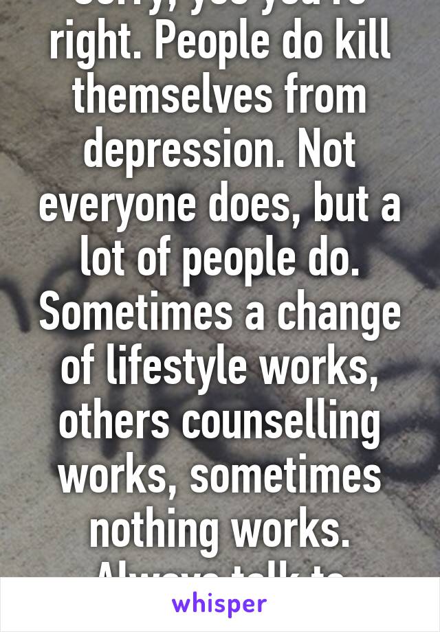 Sorry, yes you're right. People do kill themselves from depression. Not everyone does, but a lot of people do. Sometimes a change of lifestyle works, others counselling works, sometimes nothing works. Always talk to someone. 