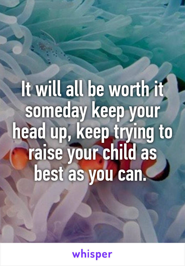 It will all be worth it someday keep your head up, keep trying to raise your child as best as you can. 